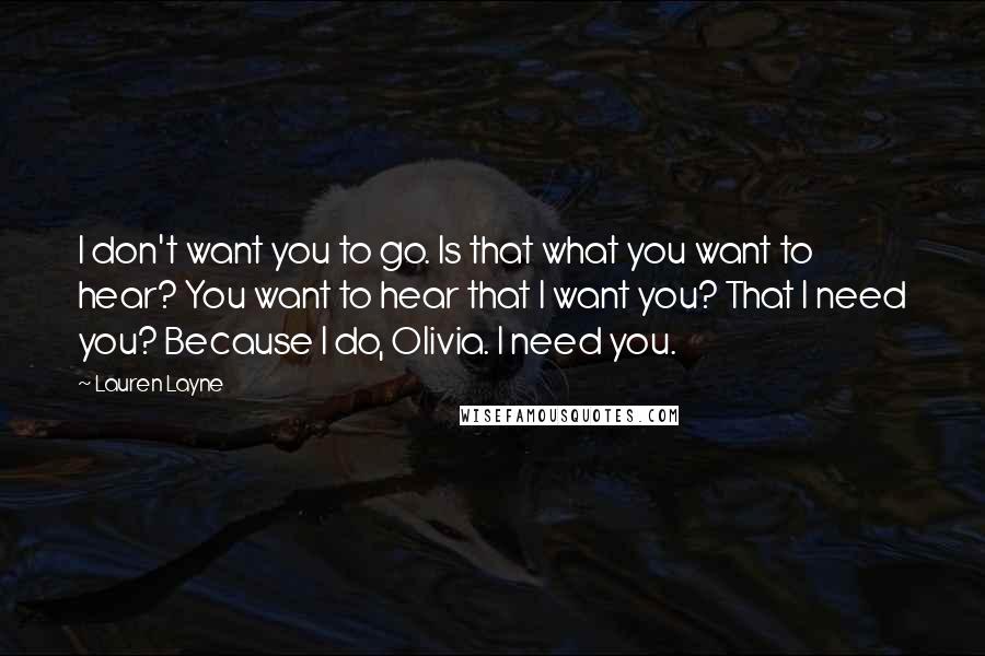 Lauren Layne Quotes: I don't want you to go. Is that what you want to hear? You want to hear that I want you? That I need you? Because I do, Olivia. I need you.
