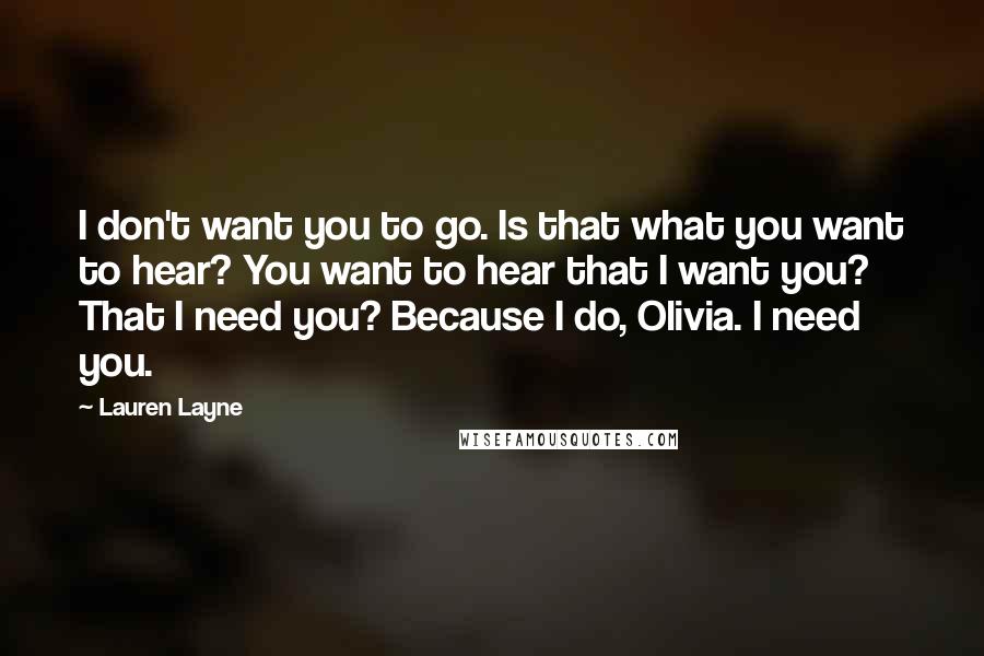 Lauren Layne Quotes: I don't want you to go. Is that what you want to hear? You want to hear that I want you? That I need you? Because I do, Olivia. I need you.