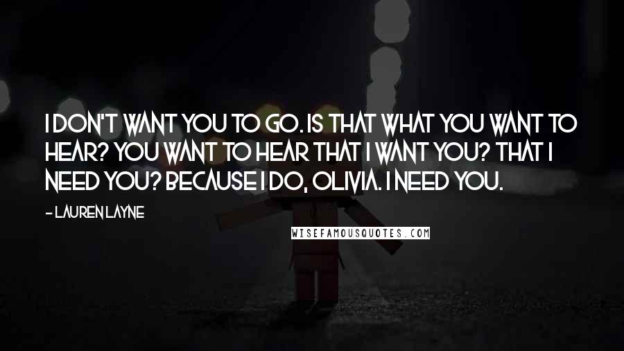 Lauren Layne Quotes: I don't want you to go. Is that what you want to hear? You want to hear that I want you? That I need you? Because I do, Olivia. I need you.