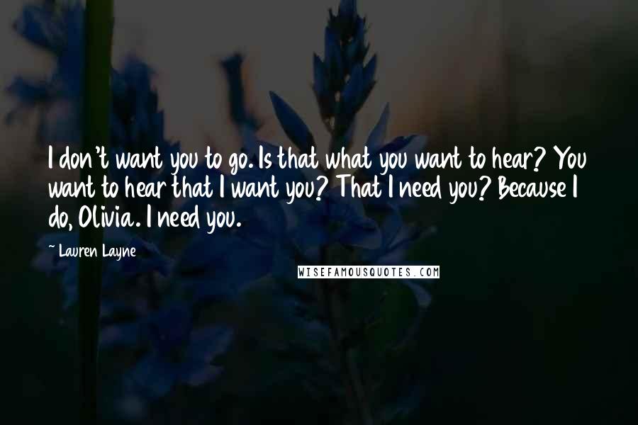 Lauren Layne Quotes: I don't want you to go. Is that what you want to hear? You want to hear that I want you? That I need you? Because I do, Olivia. I need you.