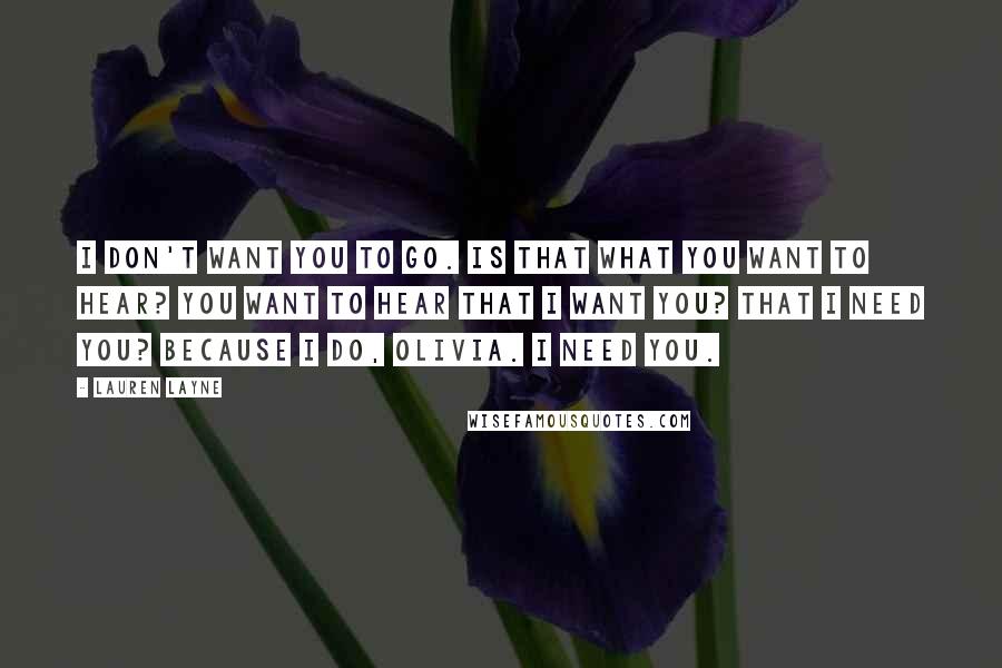 Lauren Layne Quotes: I don't want you to go. Is that what you want to hear? You want to hear that I want you? That I need you? Because I do, Olivia. I need you.