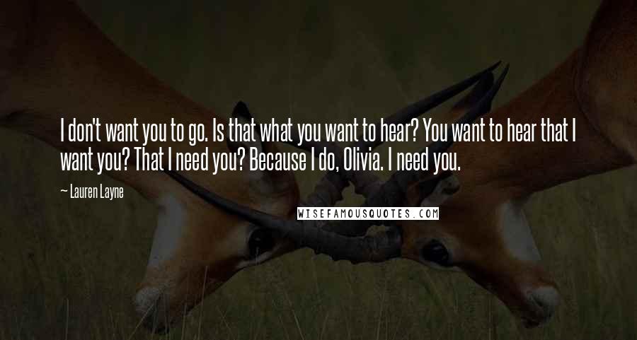 Lauren Layne Quotes: I don't want you to go. Is that what you want to hear? You want to hear that I want you? That I need you? Because I do, Olivia. I need you.