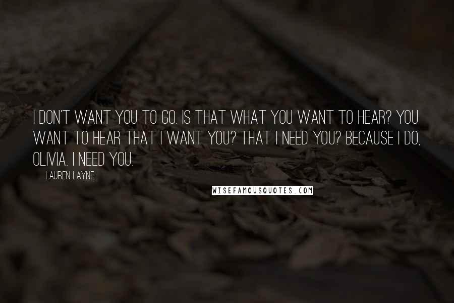 Lauren Layne Quotes: I don't want you to go. Is that what you want to hear? You want to hear that I want you? That I need you? Because I do, Olivia. I need you.
