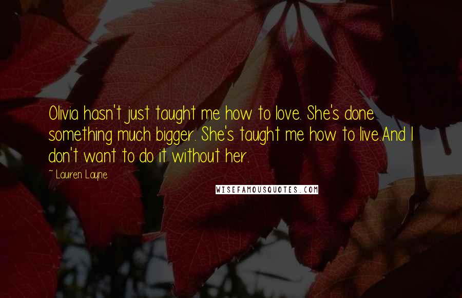 Lauren Layne Quotes: Olivia hasn't just taught me how to love. She's done something much bigger. She's taught me how to live.And I don't want to do it without her.