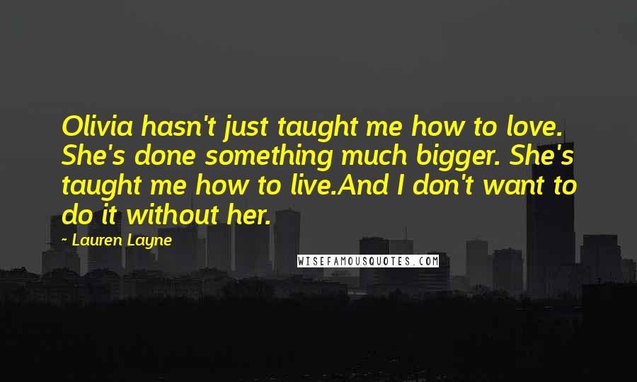 Lauren Layne Quotes: Olivia hasn't just taught me how to love. She's done something much bigger. She's taught me how to live.And I don't want to do it without her.