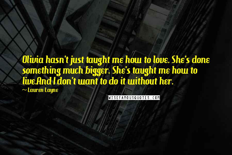 Lauren Layne Quotes: Olivia hasn't just taught me how to love. She's done something much bigger. She's taught me how to live.And I don't want to do it without her.