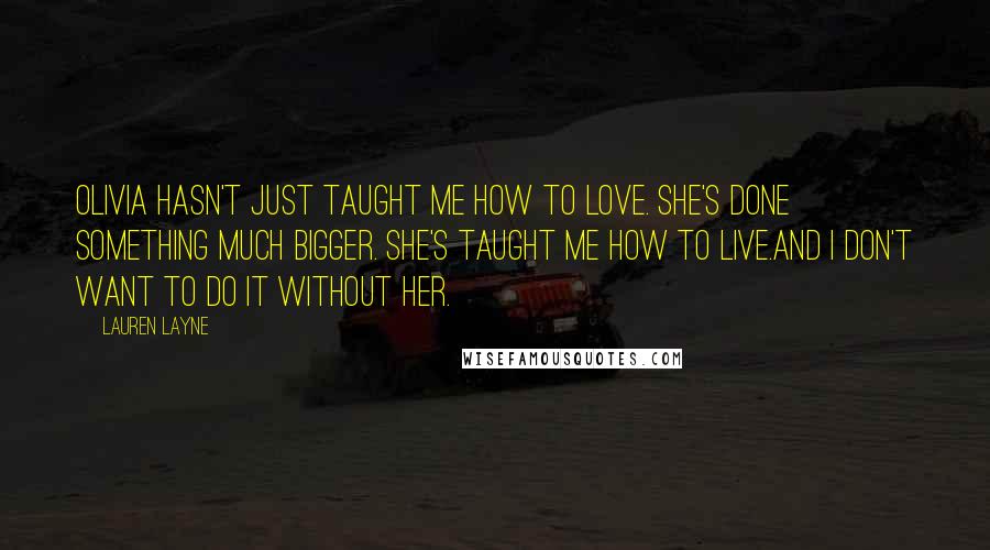 Lauren Layne Quotes: Olivia hasn't just taught me how to love. She's done something much bigger. She's taught me how to live.And I don't want to do it without her.