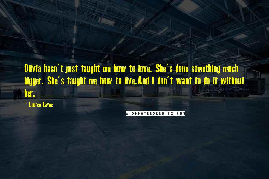 Lauren Layne Quotes: Olivia hasn't just taught me how to love. She's done something much bigger. She's taught me how to live.And I don't want to do it without her.