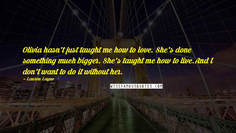 Lauren Layne Quotes: Olivia hasn't just taught me how to love. She's done something much bigger. She's taught me how to live.And I don't want to do it without her.