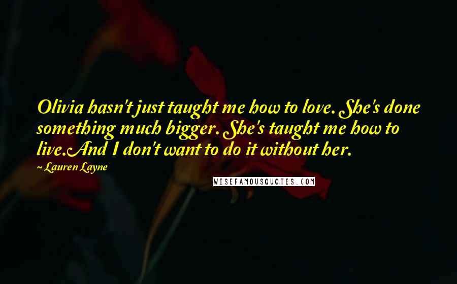 Lauren Layne Quotes: Olivia hasn't just taught me how to love. She's done something much bigger. She's taught me how to live.And I don't want to do it without her.