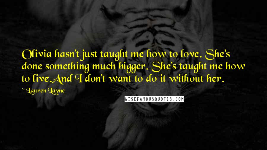 Lauren Layne Quotes: Olivia hasn't just taught me how to love. She's done something much bigger. She's taught me how to live.And I don't want to do it without her.