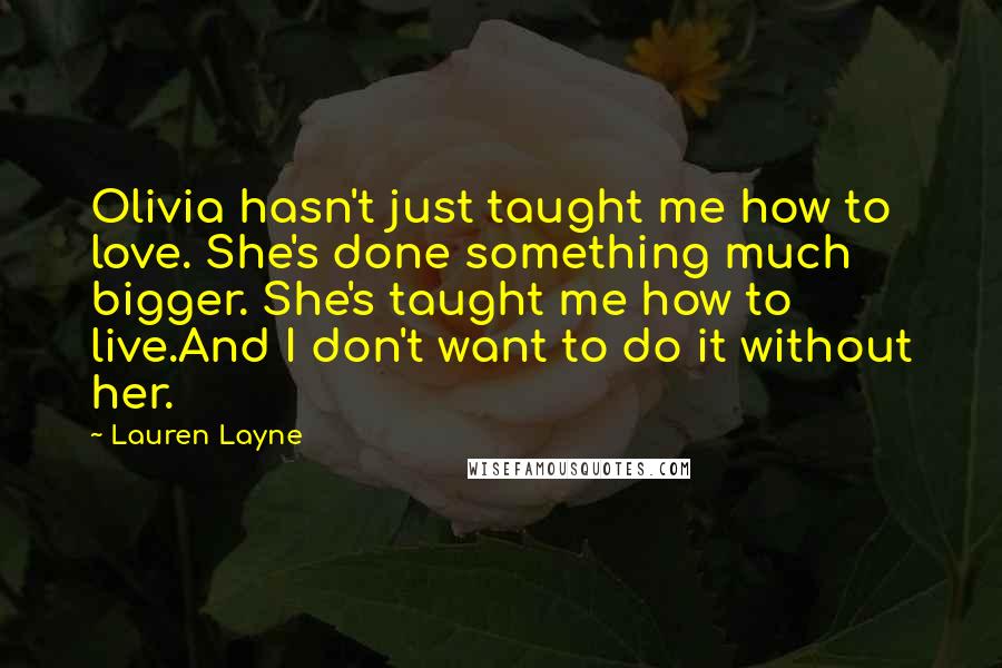 Lauren Layne Quotes: Olivia hasn't just taught me how to love. She's done something much bigger. She's taught me how to live.And I don't want to do it without her.