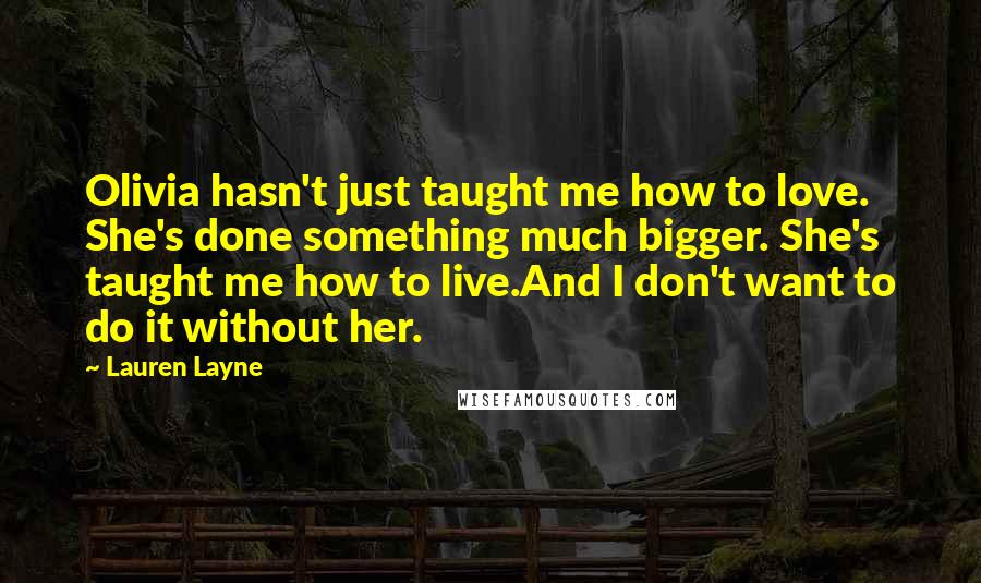 Lauren Layne Quotes: Olivia hasn't just taught me how to love. She's done something much bigger. She's taught me how to live.And I don't want to do it without her.