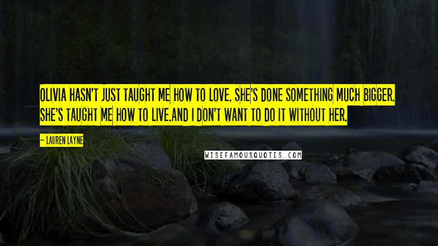 Lauren Layne Quotes: Olivia hasn't just taught me how to love. She's done something much bigger. She's taught me how to live.And I don't want to do it without her.