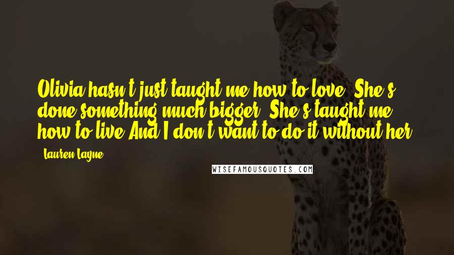 Lauren Layne Quotes: Olivia hasn't just taught me how to love. She's done something much bigger. She's taught me how to live.And I don't want to do it without her.