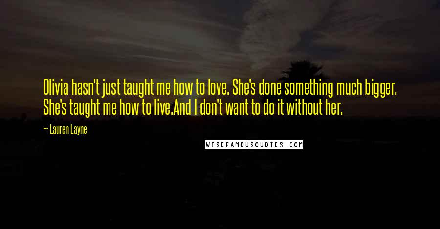 Lauren Layne Quotes: Olivia hasn't just taught me how to love. She's done something much bigger. She's taught me how to live.And I don't want to do it without her.