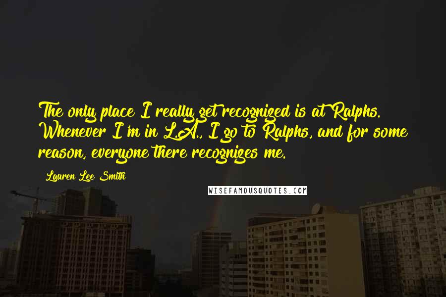 Lauren Lee Smith Quotes: The only place I really get recognized is at Ralphs. Whenever I'm in L.A., I go to Ralphs, and for some reason, everyone there recognizes me.