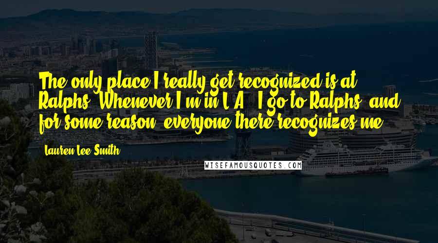 Lauren Lee Smith Quotes: The only place I really get recognized is at Ralphs. Whenever I'm in L.A., I go to Ralphs, and for some reason, everyone there recognizes me.