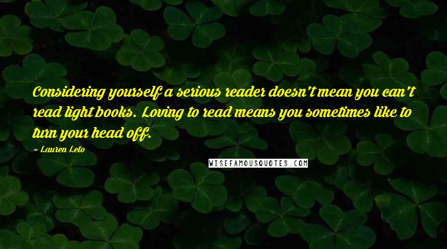 Lauren Leto Quotes: Considering yourself a serious reader doesn't mean you can't read light books. Loving to read means you sometimes like to turn your head off.