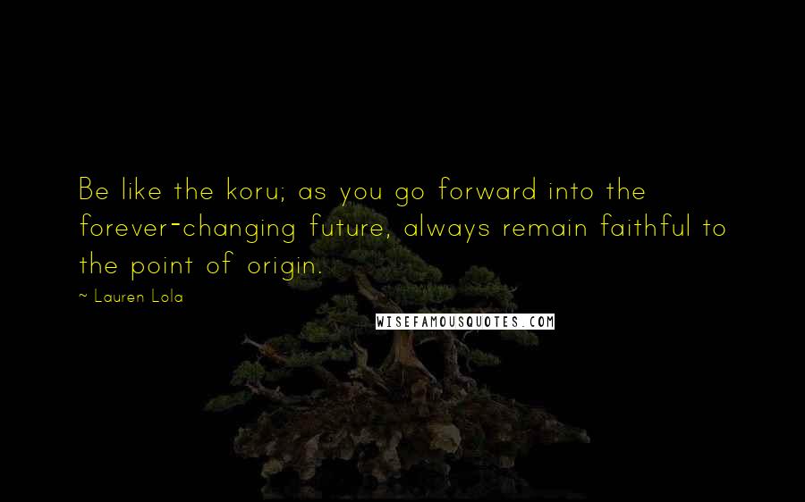 Lauren Lola Quotes: Be like the koru; as you go forward into the forever-changing future, always remain faithful to the point of origin.