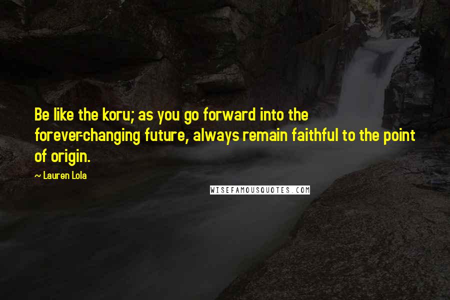 Lauren Lola Quotes: Be like the koru; as you go forward into the forever-changing future, always remain faithful to the point of origin.