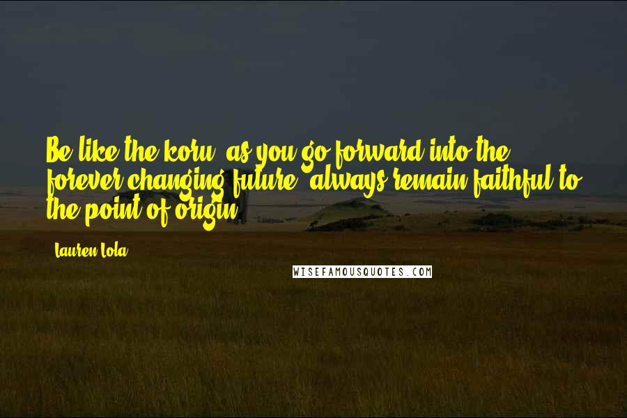 Lauren Lola Quotes: Be like the koru; as you go forward into the forever-changing future, always remain faithful to the point of origin.