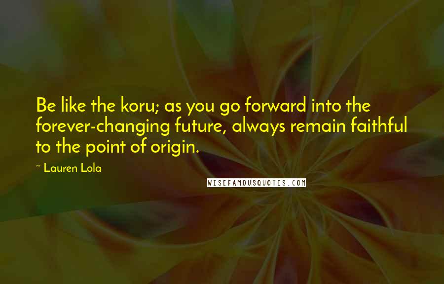 Lauren Lola Quotes: Be like the koru; as you go forward into the forever-changing future, always remain faithful to the point of origin.