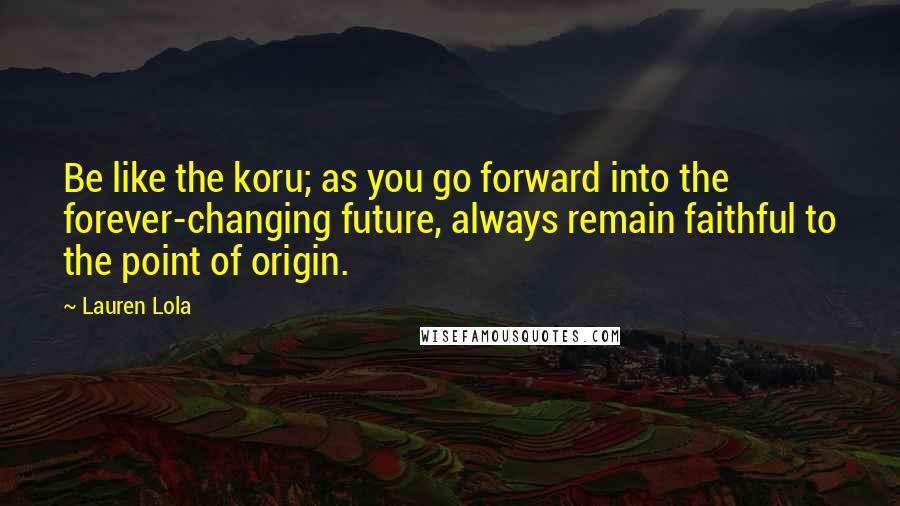 Lauren Lola Quotes: Be like the koru; as you go forward into the forever-changing future, always remain faithful to the point of origin.