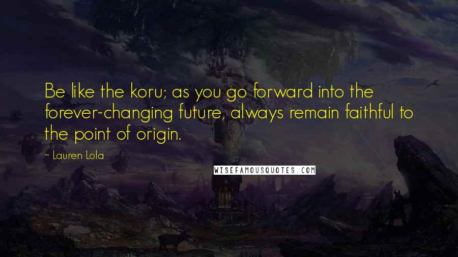 Lauren Lola Quotes: Be like the koru; as you go forward into the forever-changing future, always remain faithful to the point of origin.