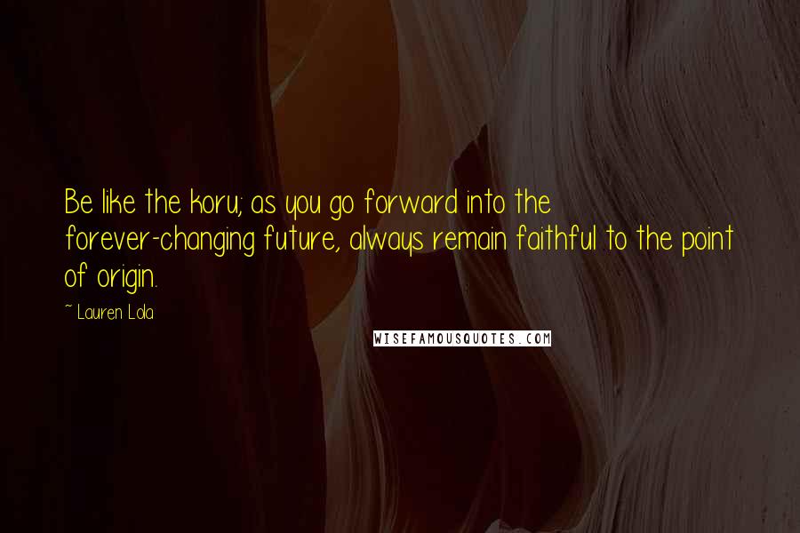 Lauren Lola Quotes: Be like the koru; as you go forward into the forever-changing future, always remain faithful to the point of origin.