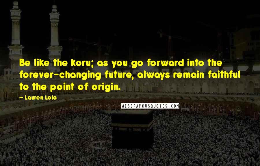 Lauren Lola Quotes: Be like the koru; as you go forward into the forever-changing future, always remain faithful to the point of origin.