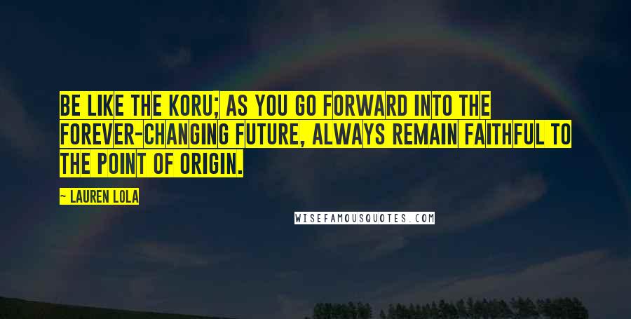 Lauren Lola Quotes: Be like the koru; as you go forward into the forever-changing future, always remain faithful to the point of origin.