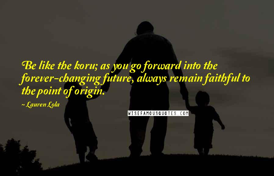 Lauren Lola Quotes: Be like the koru; as you go forward into the forever-changing future, always remain faithful to the point of origin.