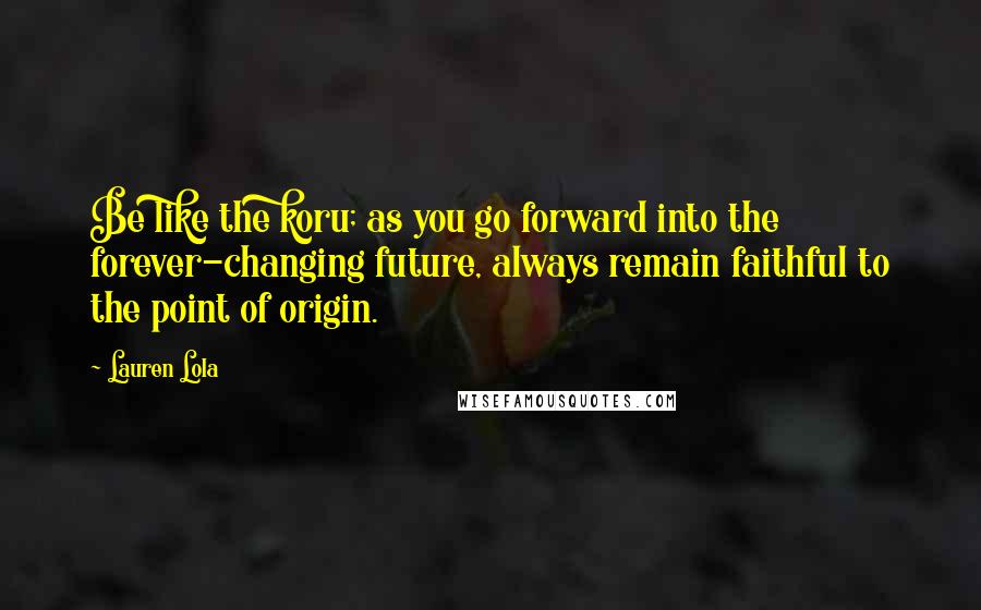 Lauren Lola Quotes: Be like the koru; as you go forward into the forever-changing future, always remain faithful to the point of origin.