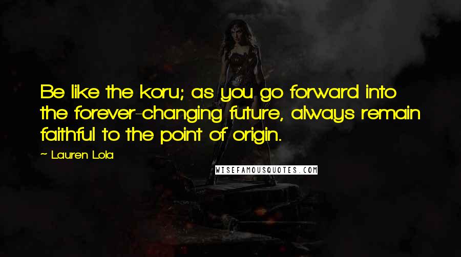 Lauren Lola Quotes: Be like the koru; as you go forward into the forever-changing future, always remain faithful to the point of origin.