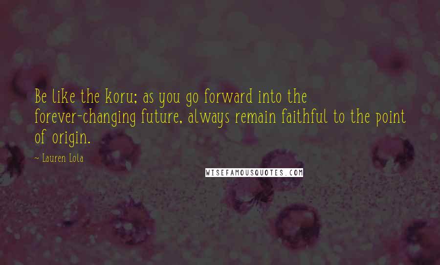 Lauren Lola Quotes: Be like the koru; as you go forward into the forever-changing future, always remain faithful to the point of origin.