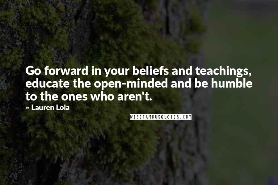 Lauren Lola Quotes: Go forward in your beliefs and teachings, educate the open-minded and be humble to the ones who aren't.