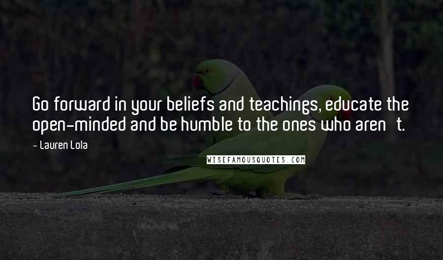 Lauren Lola Quotes: Go forward in your beliefs and teachings, educate the open-minded and be humble to the ones who aren't.