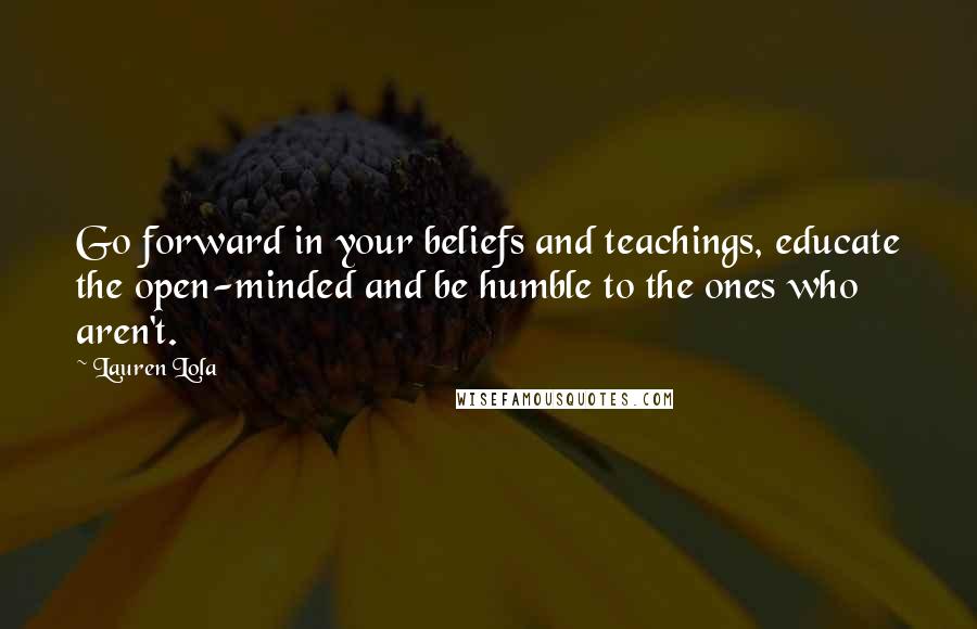 Lauren Lola Quotes: Go forward in your beliefs and teachings, educate the open-minded and be humble to the ones who aren't.