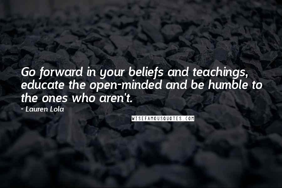 Lauren Lola Quotes: Go forward in your beliefs and teachings, educate the open-minded and be humble to the ones who aren't.