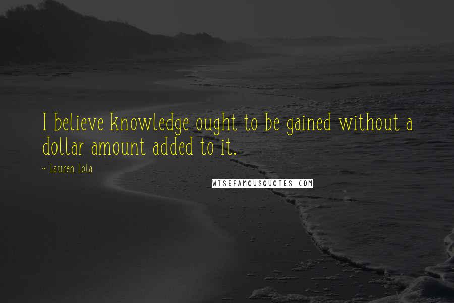 Lauren Lola Quotes: I believe knowledge ought to be gained without a dollar amount added to it.