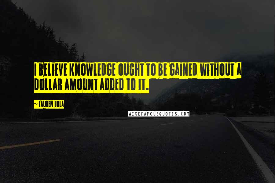 Lauren Lola Quotes: I believe knowledge ought to be gained without a dollar amount added to it.