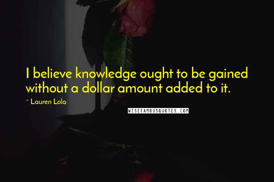 Lauren Lola Quotes: I believe knowledge ought to be gained without a dollar amount added to it.