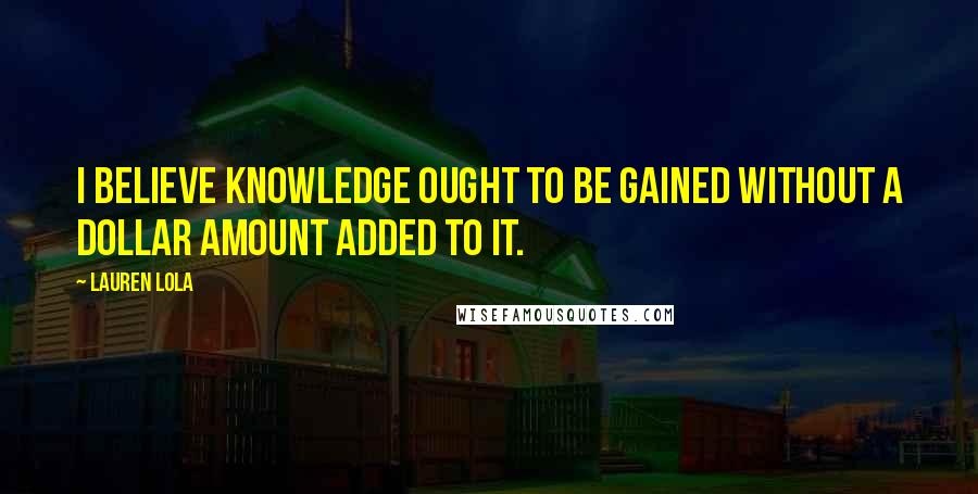 Lauren Lola Quotes: I believe knowledge ought to be gained without a dollar amount added to it.