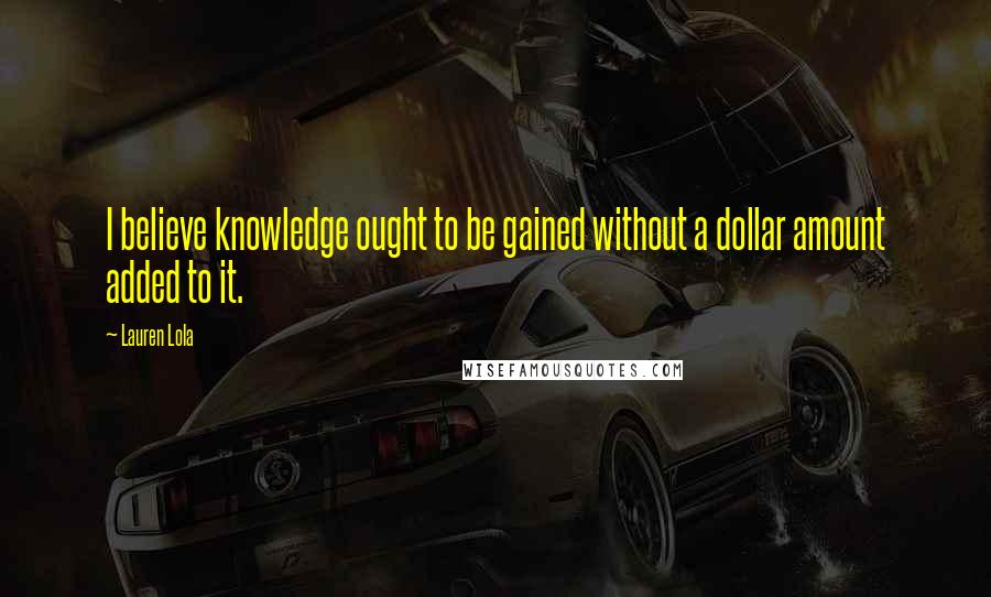 Lauren Lola Quotes: I believe knowledge ought to be gained without a dollar amount added to it.