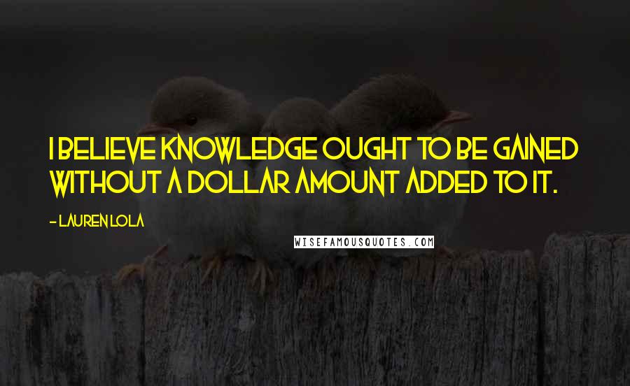 Lauren Lola Quotes: I believe knowledge ought to be gained without a dollar amount added to it.