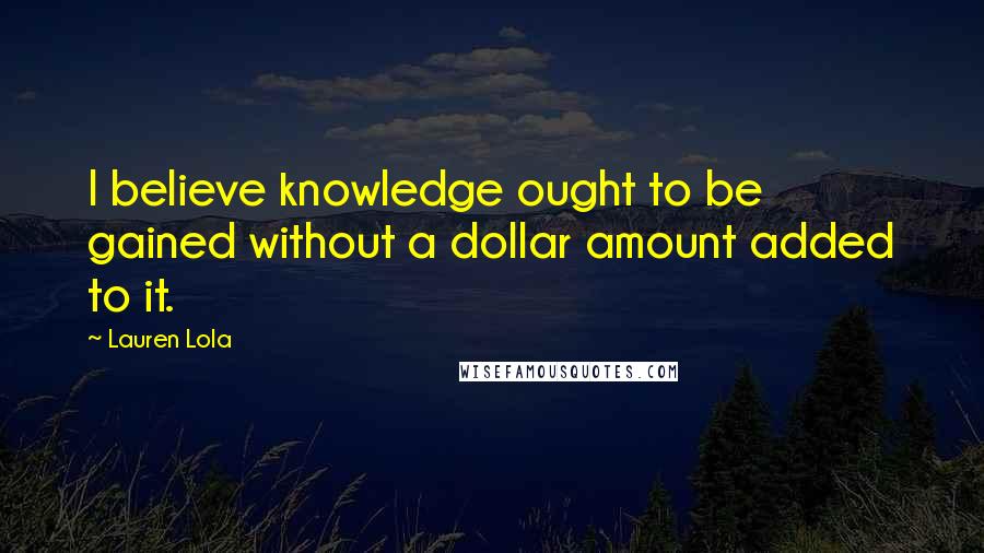 Lauren Lola Quotes: I believe knowledge ought to be gained without a dollar amount added to it.