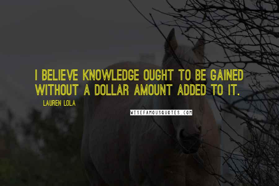 Lauren Lola Quotes: I believe knowledge ought to be gained without a dollar amount added to it.