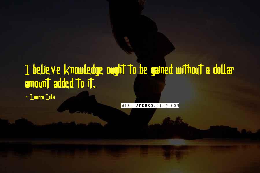 Lauren Lola Quotes: I believe knowledge ought to be gained without a dollar amount added to it.