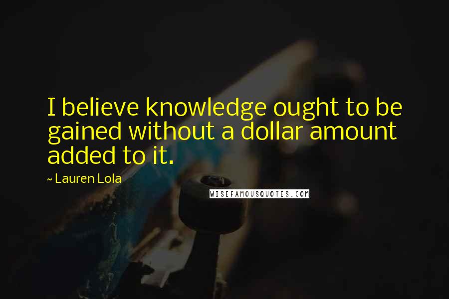 Lauren Lola Quotes: I believe knowledge ought to be gained without a dollar amount added to it.